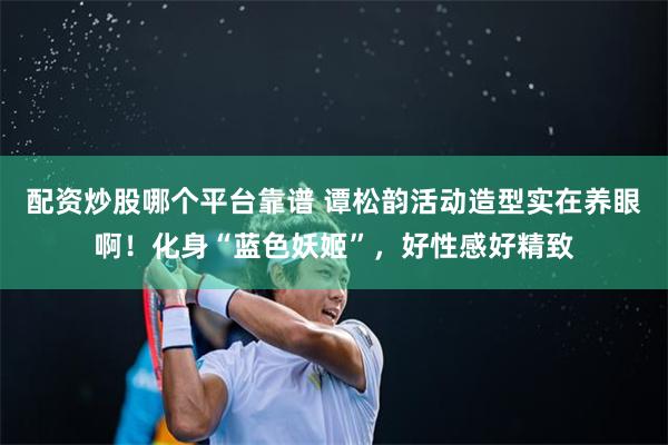 配资炒股哪个平台靠谱 谭松韵活动造型实在养眼啊！化身“蓝色妖姬”，好性感好精致