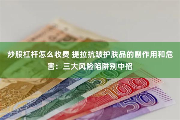 炒股杠杆怎么收费 提拉抗皱护肤品的副作用和危害：三大风险陷阱别中招