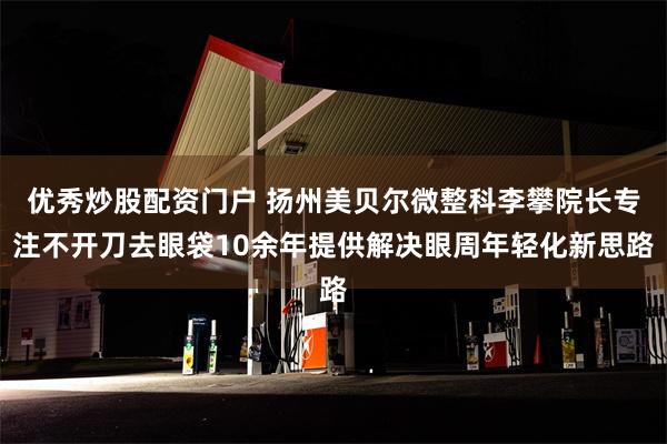 优秀炒股配资门户 扬州美贝尔微整科李攀院长专注不开刀去眼袋10余年提供解决眼周年轻化新思路