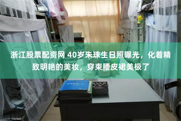 浙江股票配资网 40岁朱珠生日照曝光，化着精致明艳的美妆，穿束腰皮裙美极了