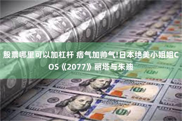 股票哪里可以加杠杆 痞气加帅气!日本绝美小姐姐COS《2077》丽塔与朱迪