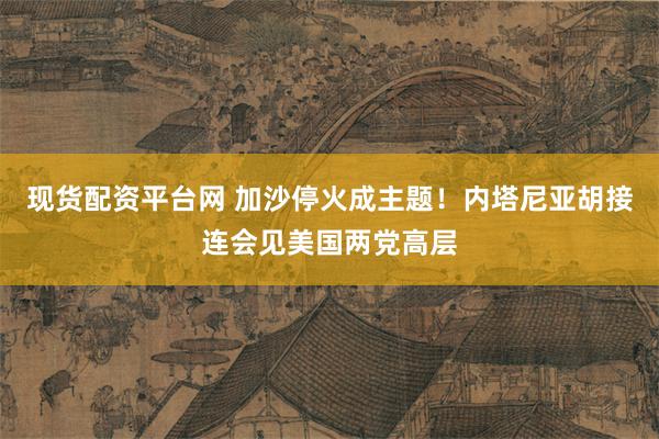 现货配资平台网 加沙停火成主题！内塔尼亚胡接连会见美国两党高层