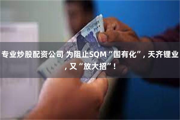 专业炒股配资公司 为阻止SQM“国有化”, 天齐锂业, 又“放大招”!