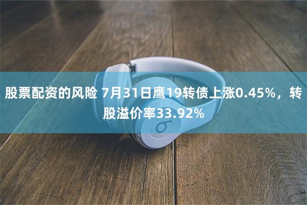 股票配资的风险 7月31日鹰19转债上涨0.45%，转股溢价率33.92%