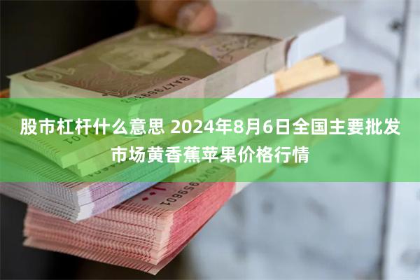 股市杠杆什么意思 2024年8月6日全国主要批发市场黄香蕉苹果价格行情