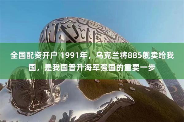 全国配资开户 1991年，乌克兰将885舰卖给我国，是我国晋升海军强国的重要一步