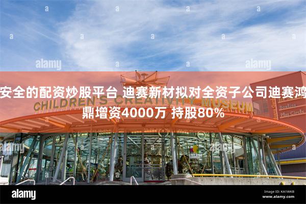 安全的配资炒股平台 迪赛新材拟对全资子公司迪赛鸿鼎增资4000万 持股80%