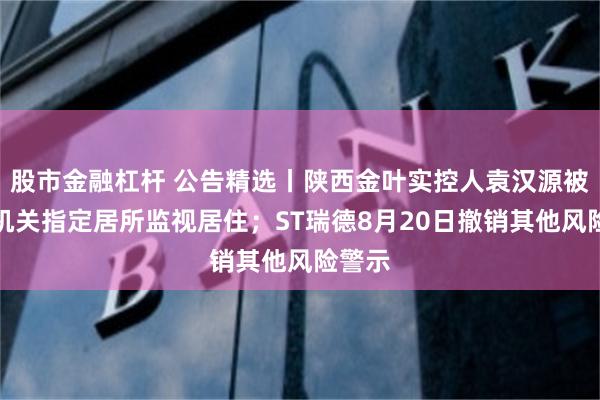 股市金融杠杆 公告精选丨陕西金叶实控人袁汉源被公安机关指定居所监视居住；ST瑞德8月20日撤销其他风险警示