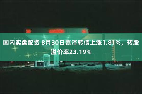 国内实盘配资 8月30日嘉泽转债上涨1.81%，转股溢价率23.19%