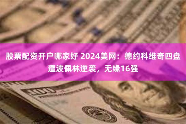 股票配资开户哪家好 2024美网：德约科维奇四盘遭波佩林逆袭，无缘16强