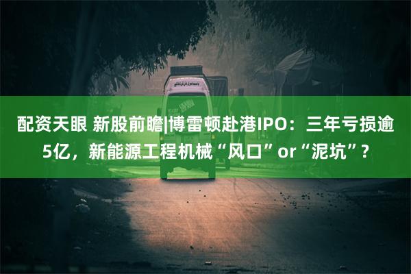 配资天眼 新股前瞻|博雷顿赴港IPO：三年亏损逾5亿，新能源工程机械“风口”or“泥坑”?