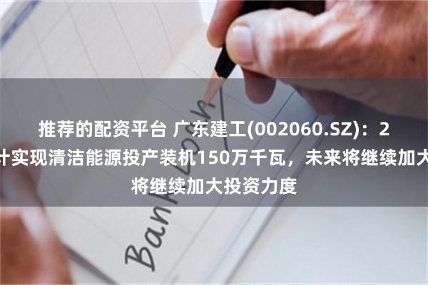 推荐的配资平台 广东建工(002060.SZ)：2024年预计实现清洁能源投产装机150万千瓦，未来将继续加大投资力度