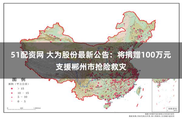 51配资网 大为股份最新公告：将捐赠100万元支援郴州市抢险救灾