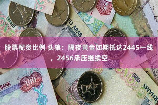 股票配资比例 头狼：隔夜黄金如期抵达2445一线，2456承压继续空