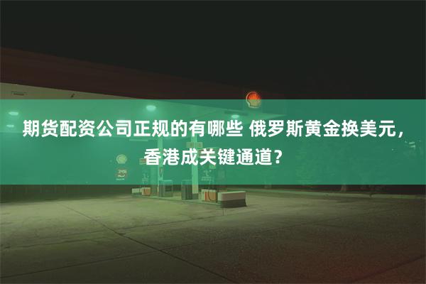 期货配资公司正规的有哪些 俄罗斯黄金换美元，香港成关键通道？