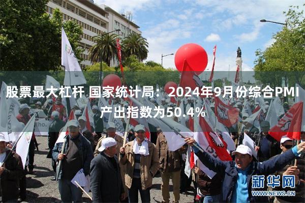 股票最大杠杆 国家统计局：2024年9月份综合PMI产出指数为50.4%