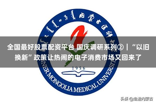 全国最好股票配资平台 国庆调研系列②｜“以旧换新”政策让热闹的电子消费市场又回来了