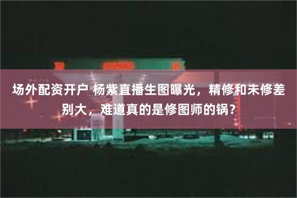 场外配资开户 杨紫直播生图曝光，精修和未修差别大，难道真的是修图师的锅？