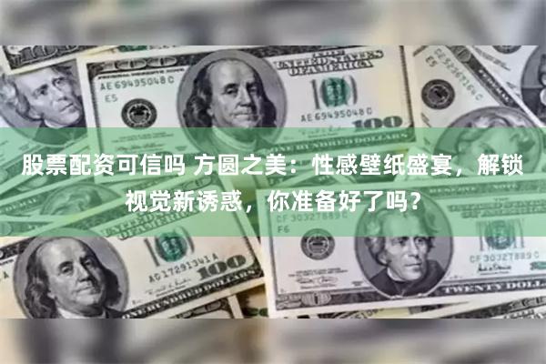 股票配资可信吗 方圆之美：性感壁纸盛宴，解锁视觉新诱惑，你准备好了吗？