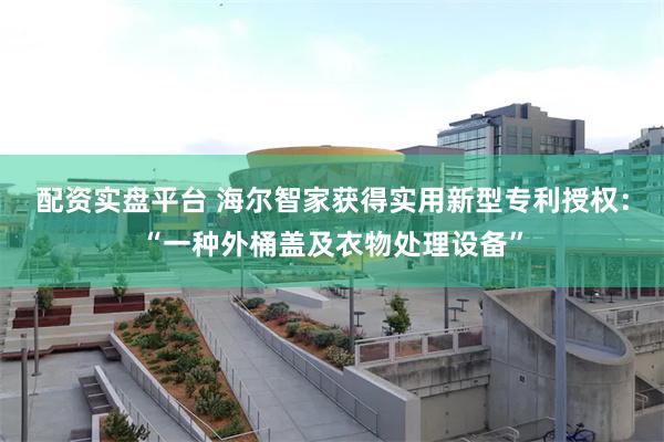 配资实盘平台 海尔智家获得实用新型专利授权：“一种外桶盖及衣物处理设备”