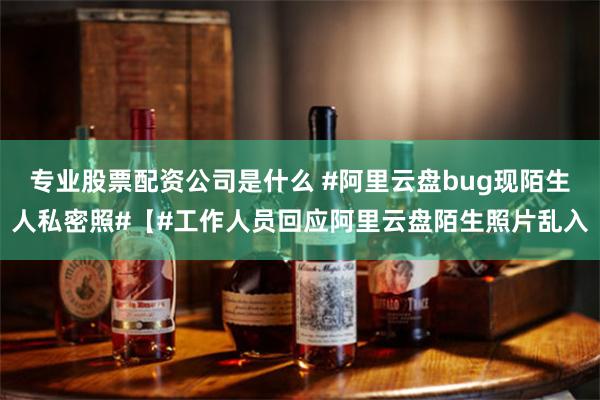 专业股票配资公司是什么 #阿里云盘bug现陌生人私密照#【#工作人员回应阿里云盘陌生照片乱入