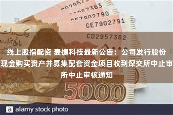 线上股指配资 麦捷科技最新公告：公司发行股份及支付现金购买资产并募集配套资金项目收到深交所中止审核通知