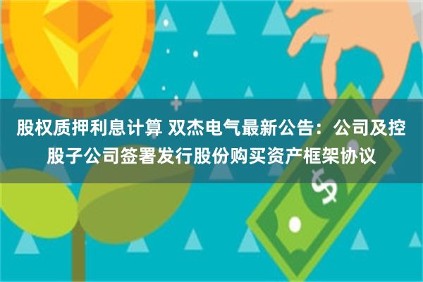 股权质押利息计算 双杰电气最新公告：公司及控股子公司签署发行股份购买资产框架协议