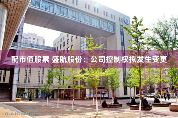 配市值股票 盛航股份：公司控制权拟发生变更