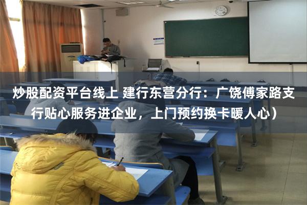 炒股配资平台线上 建行东营分行：广饶傅家路支行贴心服务进企业，上门预约换卡暖人心）