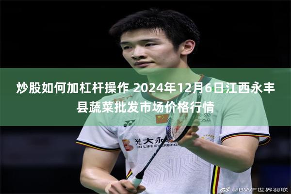 炒股如何加杠杆操作 2024年12月6日江西永丰县蔬菜批发市场价格行情