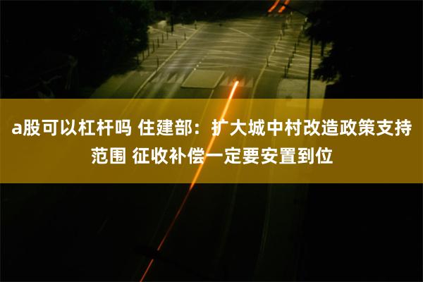 a股可以杠杆吗 住建部：扩大城中村改造政策支持范围 征收补偿一定要安置到位